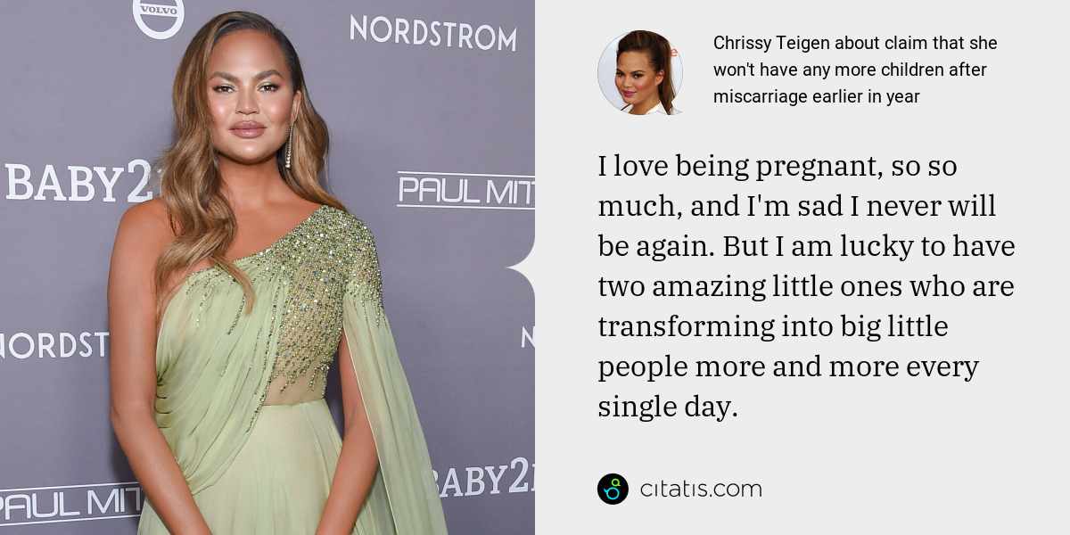 Chrissy Teigen: I love being pregnant, so so much, and I'm sad I never will be again. But I am lucky to have two amazing little ones who are transforming into big little people more and more every single day.