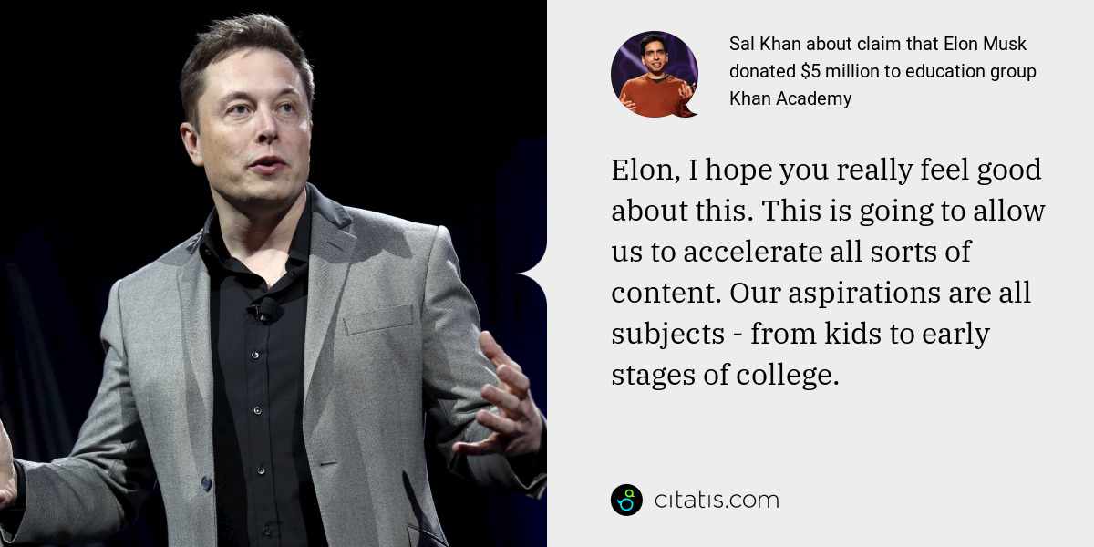 Sal Khan: Elon, I hope you really feel good about this. This is going to allow us to accelerate all sorts of content. Our aspirations are all subjects - from kids to early stages of college.