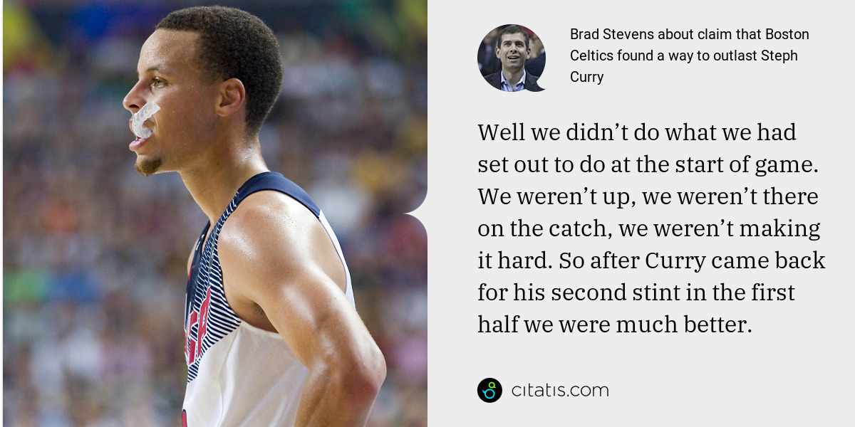 Brad Stevens: Well we didn’t do what we had set out to do at the start of game. We weren’t up, we weren’t there on the catch, we weren’t making it hard. So after Curry came back for his second stint in the first half we were much better.