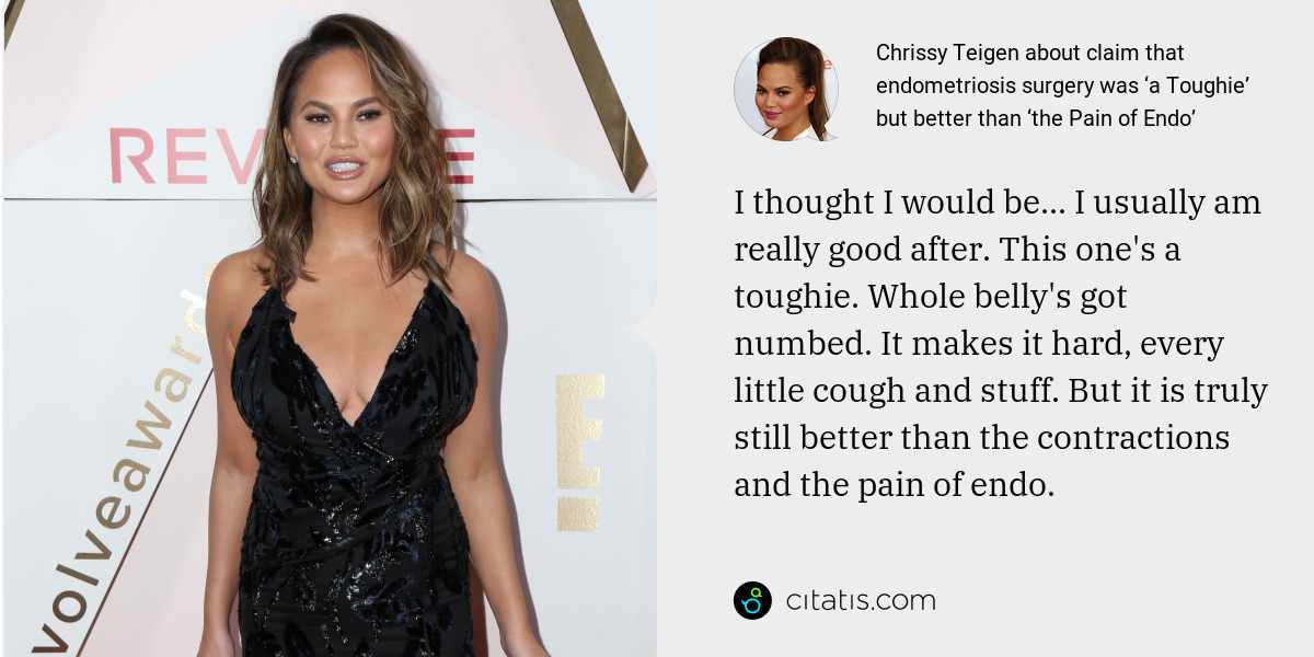 Chrissy Teigen: I thought I would be... I usually am really good after. This one's a toughie. Whole belly's got numbed. It makes it hard, every little cough and stuff. But it is truly still better than the contractions and the pain of endo.