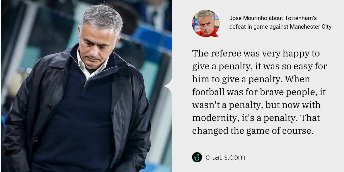 Jose Mourinho: The referee was very happy to give a penalty, it was so easy for him to give a penalty. When football was for brave people, it wasn't a penalty, but now with modernity, it's a penalty. That changed the game of course.