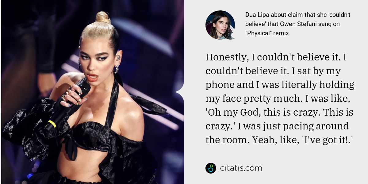 Dua Lipa: Honestly, I couldn't believe it. I couldn't believe it. I sat by my phone and I was literally holding my face pretty much. I was like, 'Oh my God, this is crazy. This is crazy.' I was just pacing around the room. Yeah, like, 'I've got it!.'