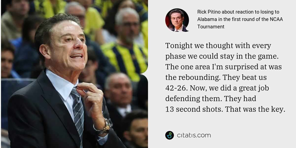 Rick Pitino: Tonight we thought with every phase we could stay in the game. The one area I'm surprised at was the rebounding. They beat us 42-26. Now, we did a great job defending them. They had 13 second shots. That was the key.