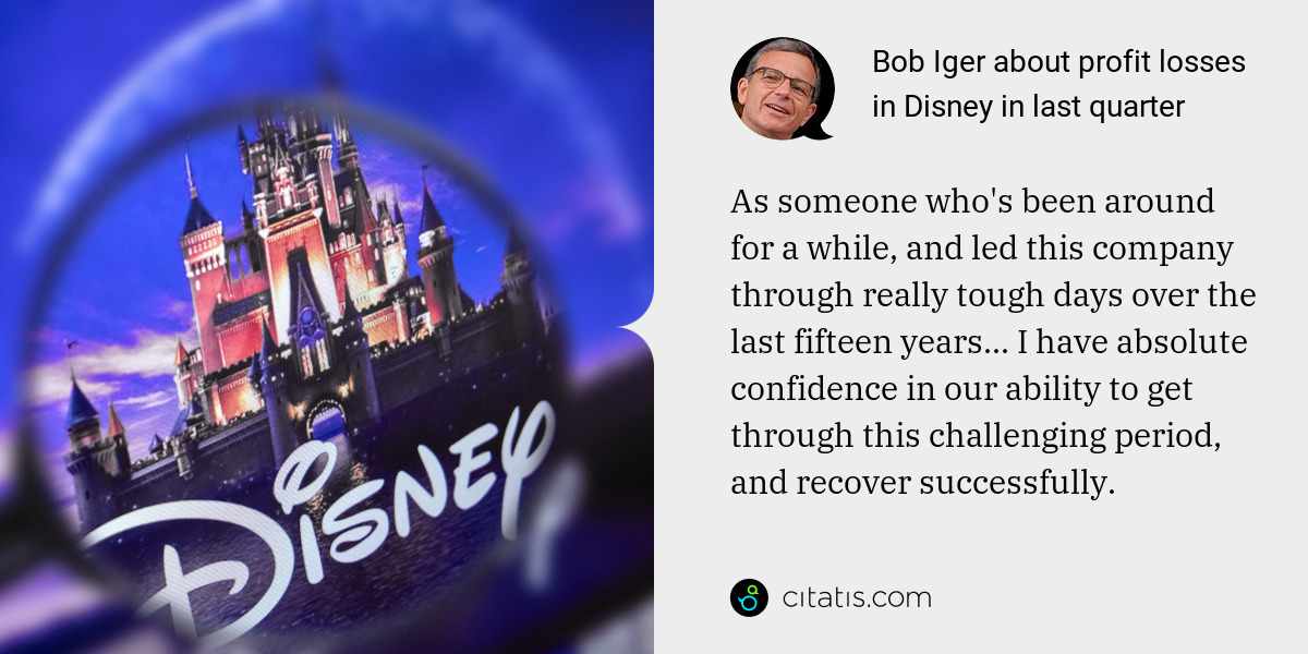 Bob Iger: As someone who's been around for a while, and led this company through really tough days over the last fifteen years... I have absolute confidence in our ability to get through this challenging period, and recover successfully.