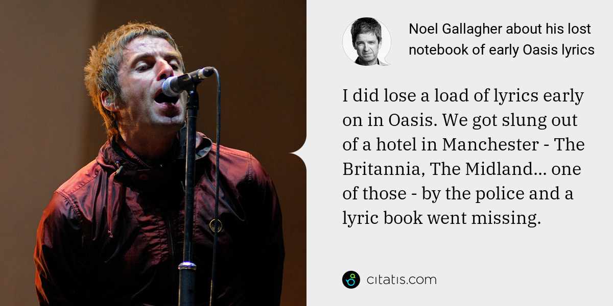 Noel Gallagher: I did lose a load of lyrics early on in Oasis. We got slung out of a hotel in Manchester - The Britannia, The Midland... one of those - by the police and a lyric book went missing.