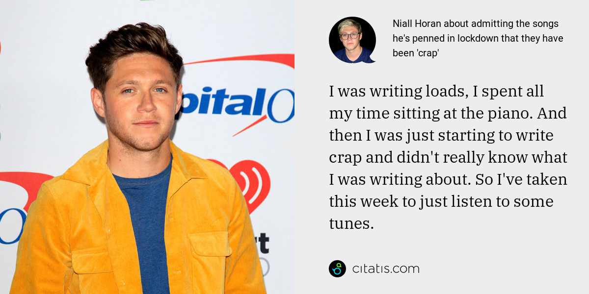 Niall Horan: I was writing loads, I spent all my time sitting at the piano. And then I was just starting to write crap and didn't really know what I was writing about. So I've taken this week to just listen to some tunes.