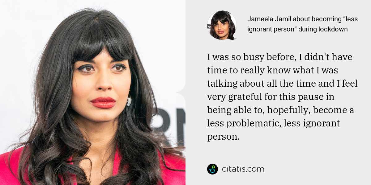 Jameela Jamil: I was so busy before, I didn't have time to really know what I was talking about all the time and I feel very grateful for this pause in being able to, hopefully, become a less problematic, less ignorant person.