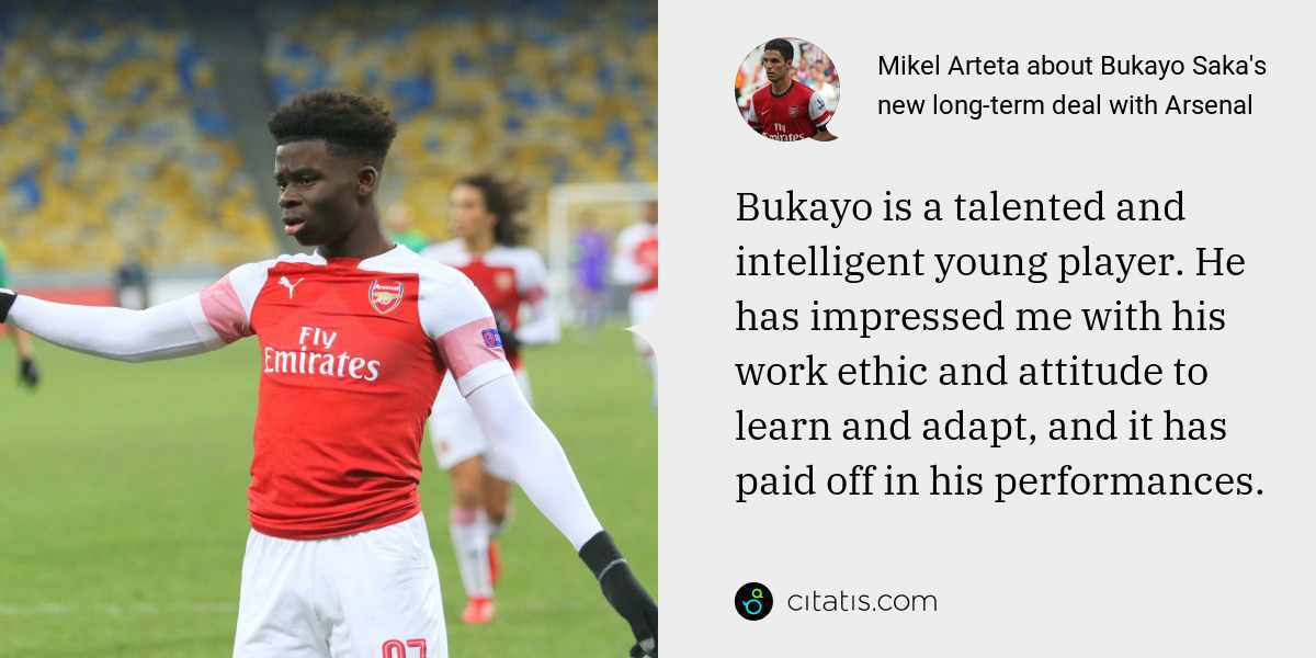 Mikel Arteta: Bukayo is a talented and intelligent young player. He has impressed me with his work ethic and attitude to learn and adapt, and it has paid off in his performances.