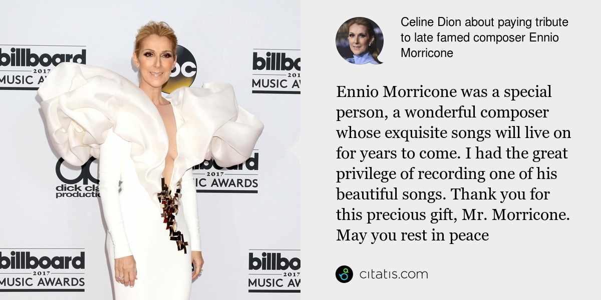 Celine Dion: Ennio Morricone was a special person, a wonderful composer whose exquisite songs will live on for years to come. I had the great privilege of recording one of his beautiful songs. Thank you for this precious gift, Mr. Morricone. May you rest in peace