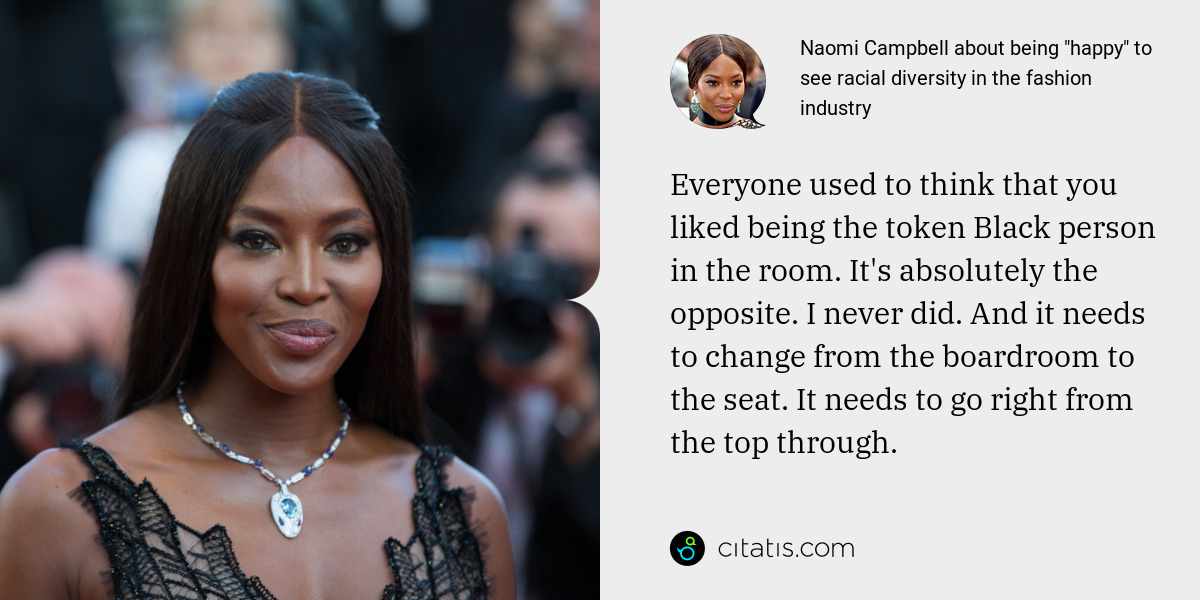 Naomi Campbell: Everyone used to think that you liked being the token Black person in the room. It's absolutely the opposite. I never did. And it needs to change from the boardroom to the seat. It needs to go right from the top through.
