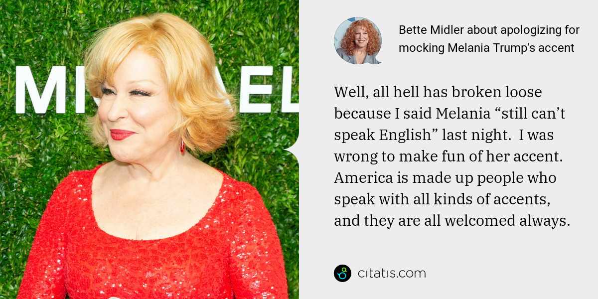 Bette Midler: Well, all hell has broken loose because I said Melania “still can’t speak English” last night.  I was wrong to make fun of her accent.  America is made up people who speak with all kinds of accents, and they are all welcomed always.