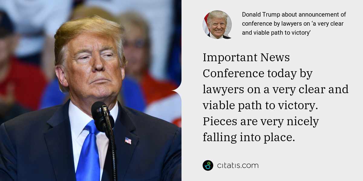 Donald Trump: Important News Conference today by lawyers on a very clear and viable path to victory. Pieces are very nicely falling into place.