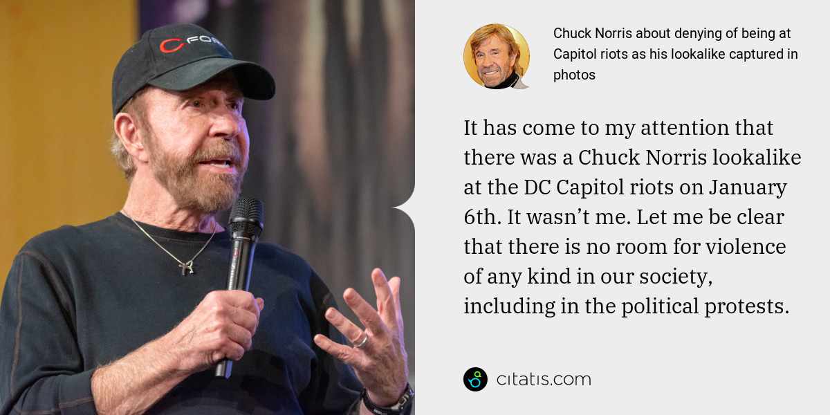 Chuck Norris: It has come to my attention that there was a Chuck Norris lookalike at the DC Capitol riots on January 6th. It wasn’t me. Let me be clear that there is no room for violence of any kind in our society, including in the political protests.