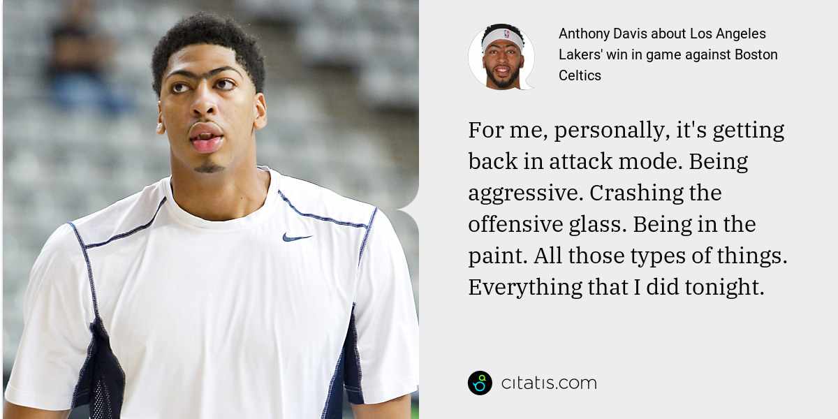 Anthony Davis: For me, personally, it's getting back in attack mode. Being aggressive. Crashing the offensive glass. Being in the paint. All those types of things. Everything that I did tonight.