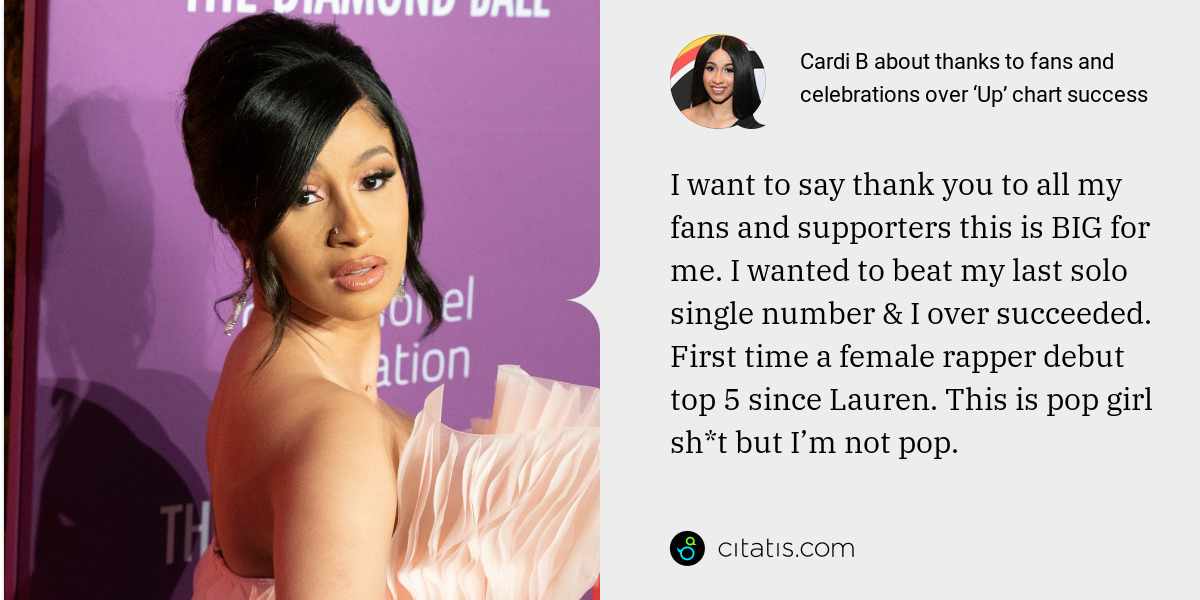 Cardi B: I want to say thank you to all my fans and supporters this is BIG for me. I wanted to beat my last solo single number & I over succeeded. First time a female rapper debut top 5 since Lauren. This is pop girl sh*t but I’m not pop.