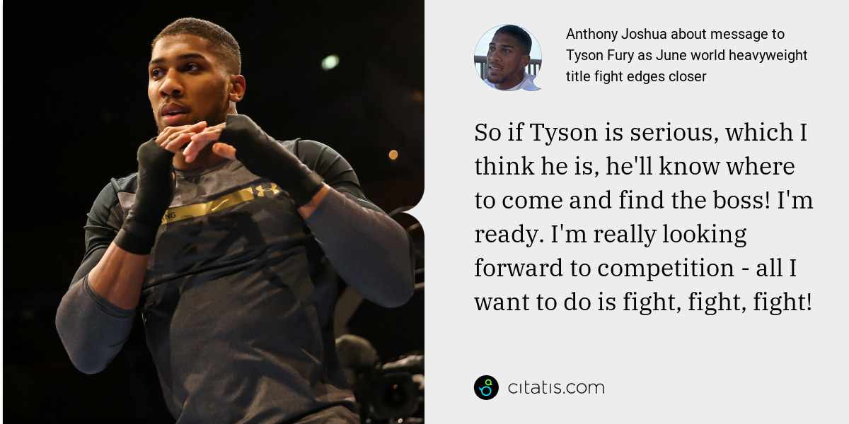 Anthony Joshua: So if Tyson is serious, which I think he is, he'll know where to come and find the boss! I'm ready. I'm really looking forward to competition - all I want to do is fight, fight, fight!