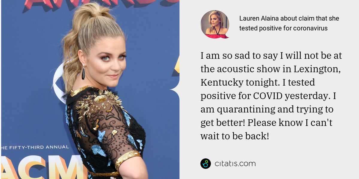 Lauren Alaina: I am so sad to say I will not be at the acoustic show in Lexington, Kentucky tonight. I tested positive for COVID yesterday. I am quarantining and trying to get better! Please know I can't wait to be back!