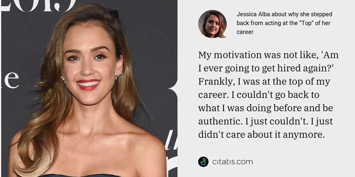 Jessica Alba: My motivation was not like, 'Am I ever going to get hired again?' Frankly, I was at the top of my career. I couldn't go back to what I was doing before and be authentic. I just couldn't. I just didn't care about it anymore.