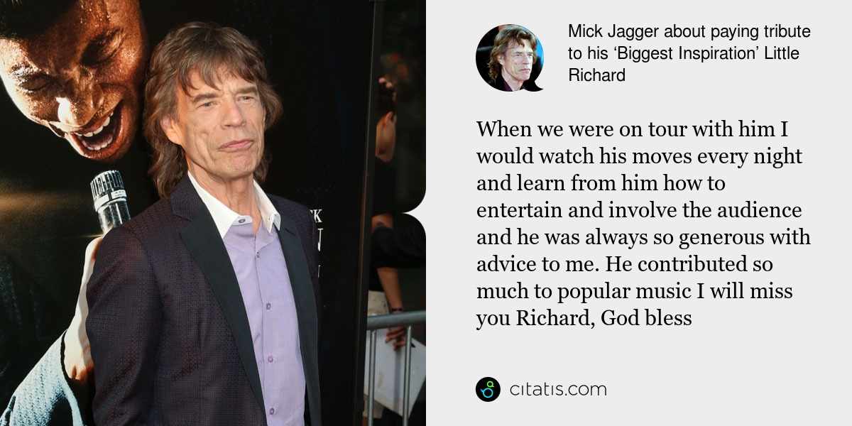 Mick Jagger: When we were on tour with him I would watch his moves every night and learn from him how to entertain and involve the audience and he was always so generous with advice to me. He contributed so much to popular music I will miss you Richard, God bless