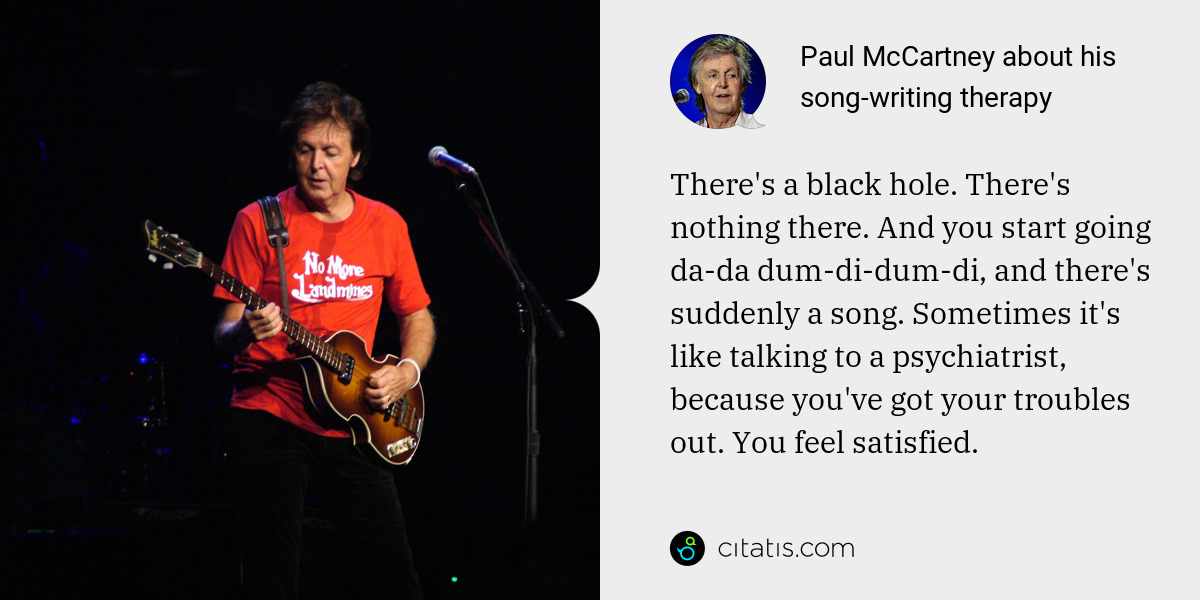 Paul McCartney: There's a black hole. There's nothing there. And you start going da-da dum-di-dum-di, and there's suddenly a song. Sometimes it's like talking to a psychiatrist, because you've got your troubles out. You feel satisfied.