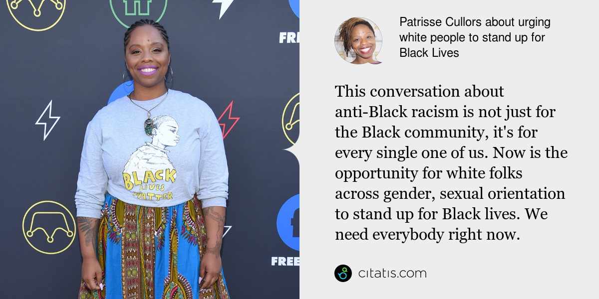 Patrisse Cullors: This conversation about anti-Black racism is not just for the Black community, it's for every single one of us. Now is the opportunity for white folks across gender, sexual orientation to stand up for Black lives. We need everybody right now.