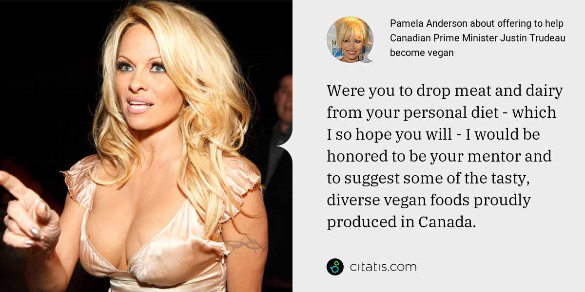 Pamela Anderson: Were you to drop meat and dairy from your personal diet - which I so hope you will - I would be honored to be your mentor and to suggest some of the tasty, diverse vegan foods proudly produced in Canada.