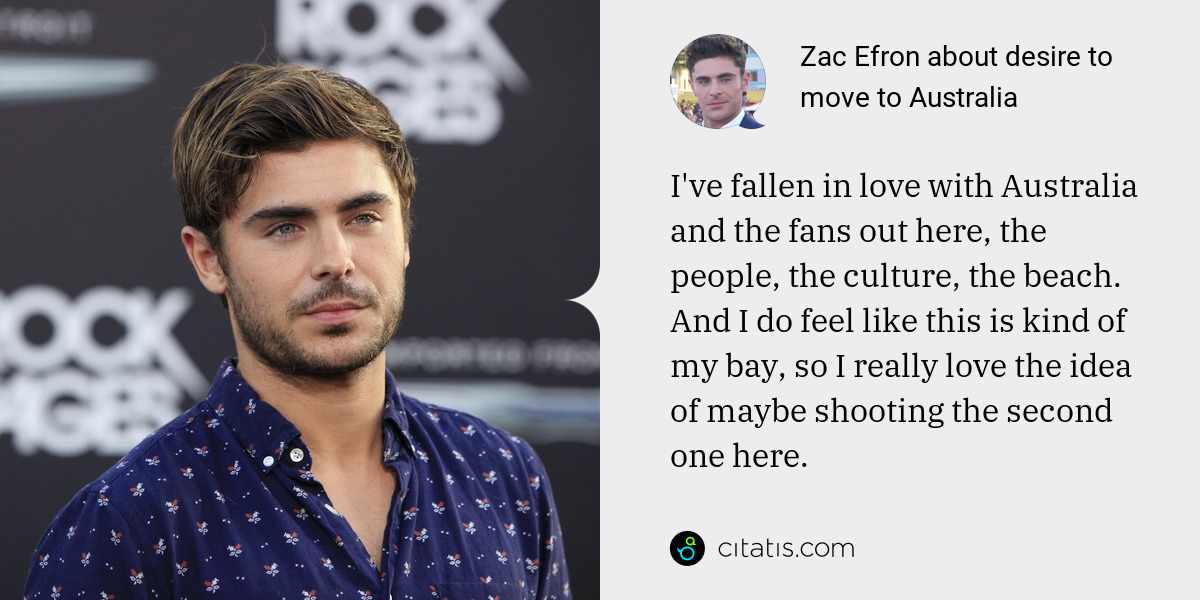Zac Efron: I've fallen in love with Australia and the fans out here, the people, the culture, the beach. And I do feel like this is kind of my bay, so I really love the idea of maybe shooting the second one here.