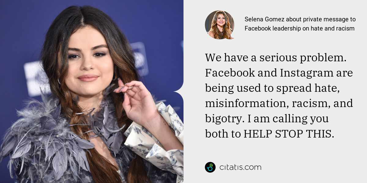 Selena Gomez: We have a serious problem. Facebook and Instagram are being used to spread hate, misinformation, racism, and bigotry. I am calling you both to HELP STOP THIS.