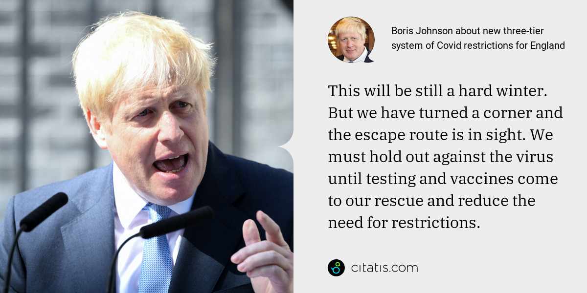 Boris Johnson: This will be still a hard winter. But we have turned a corner and the escape route is in sight. We must hold out against the virus until testing and vaccines come to our rescue and reduce the need for restrictions.