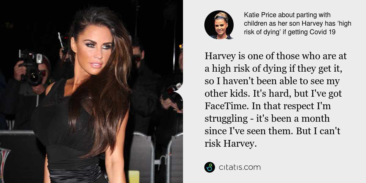 Katie Price: Harvey is one of those who are at a high risk of dying if they get it, so I haven't been able to see my other kids. It's hard, but I've got FaceTime. In that respect I'm struggling - it's been a month since I've seen them. But I can't risk Harvey.