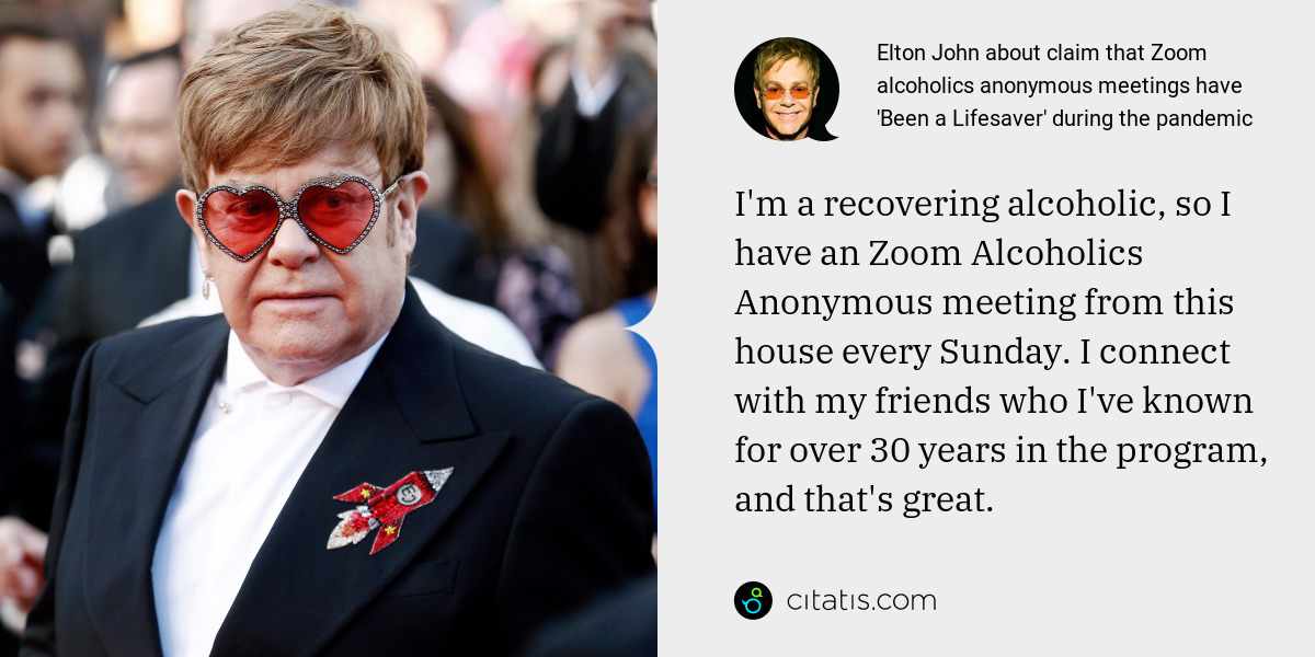Elton John: I'm a recovering alcoholic, so I have an Zoom Alcoholics Anonymous meeting from this house every Sunday. I connect with my friends who I've known for over 30 years in the program, and that's great.