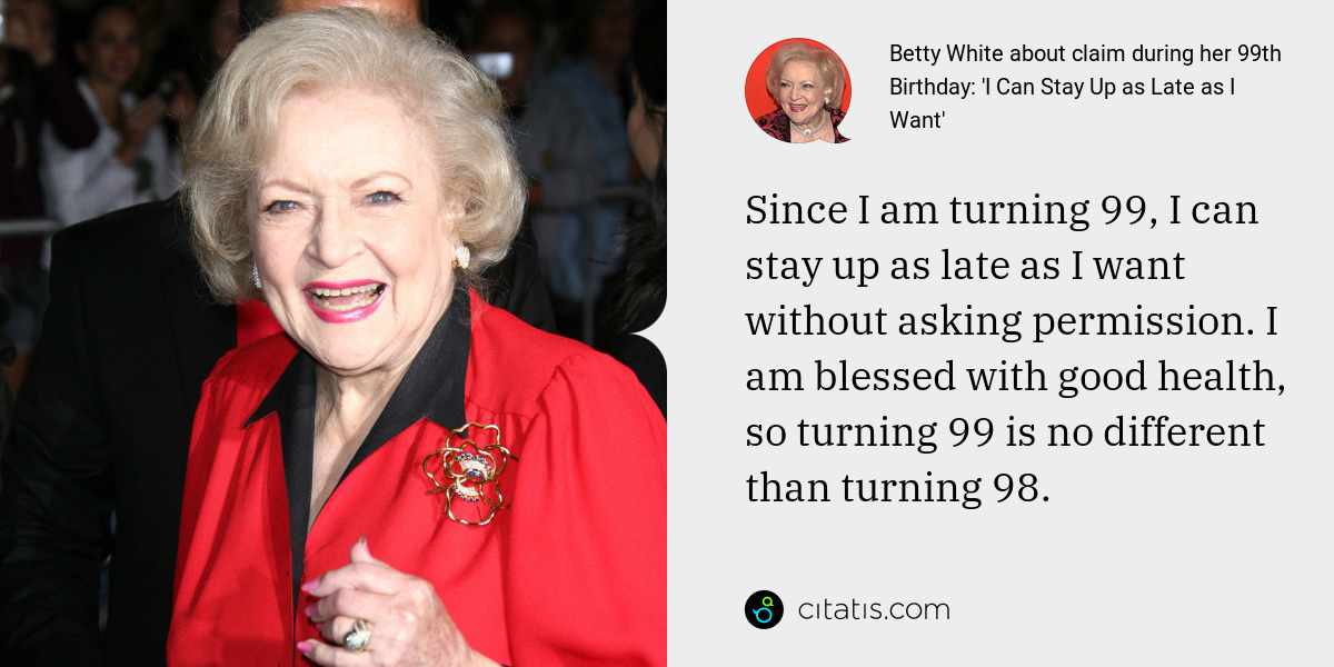 Betty White: Since I am turning 99, I can stay up as late as I want without asking permission. I am blessed with good health, so turning 99 is no different than turning 98.