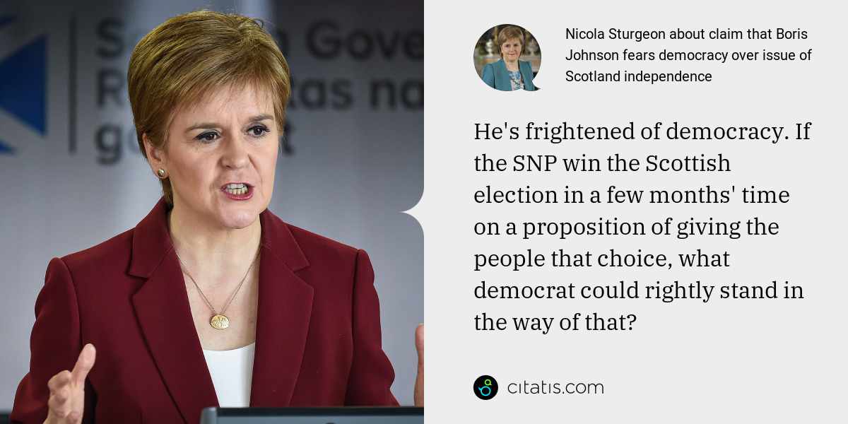 Nicola Sturgeon: He's frightened of democracy. If the SNP win the Scottish election in a few months' time on a proposition of giving the people that choice, what democrat could rightly stand in the way of that?