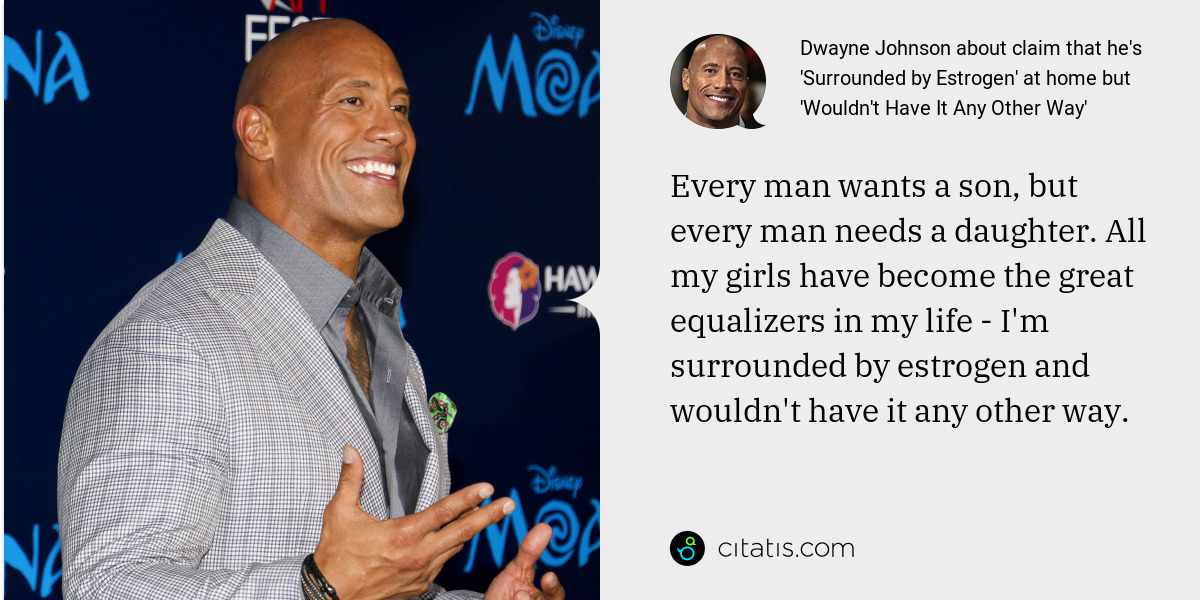 Dwayne Johnson: Every man wants a son, but every man needs a daughter. All my girls have become the great equalizers in my life - I'm surrounded by estrogen and wouldn't have it any other way.