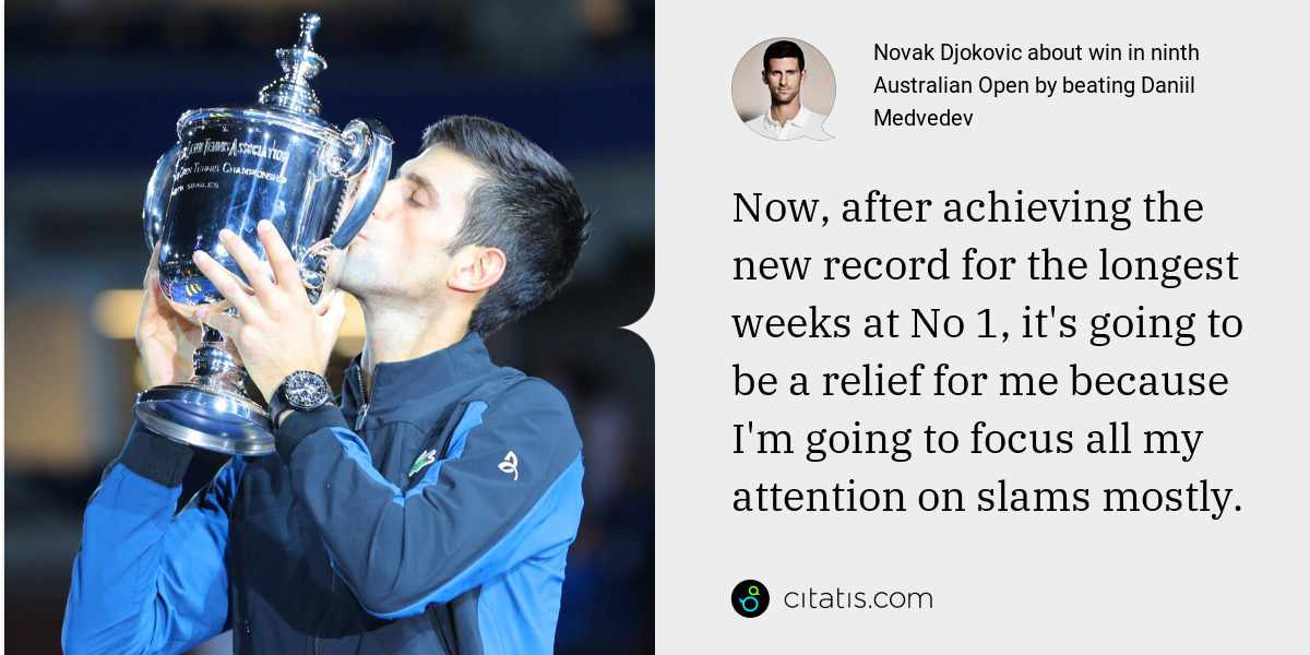 Novak Djokovic: Now, after achieving the new record for the longest weeks at No 1, it's going to be a relief for me because I'm going to focus all my attention on slams mostly.