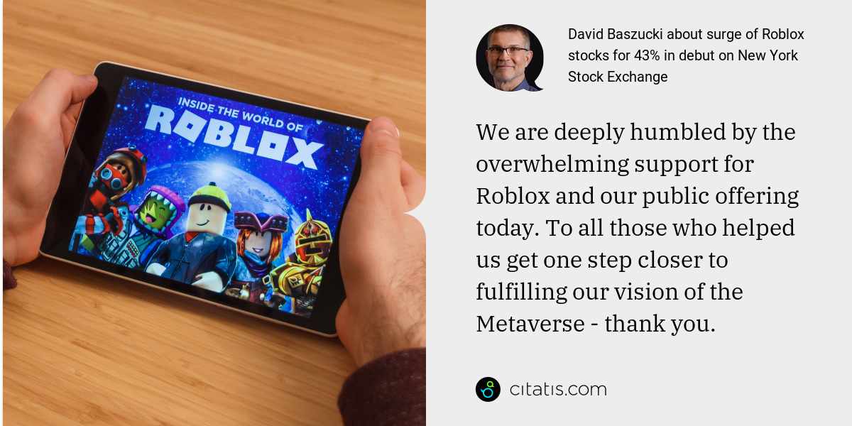 David Baszucki: We are deeply humbled by the overwhelming support for Roblox and our public offering today. To all those who helped us get one step closer to fulfilling our vision of the Metaverse - thank you.