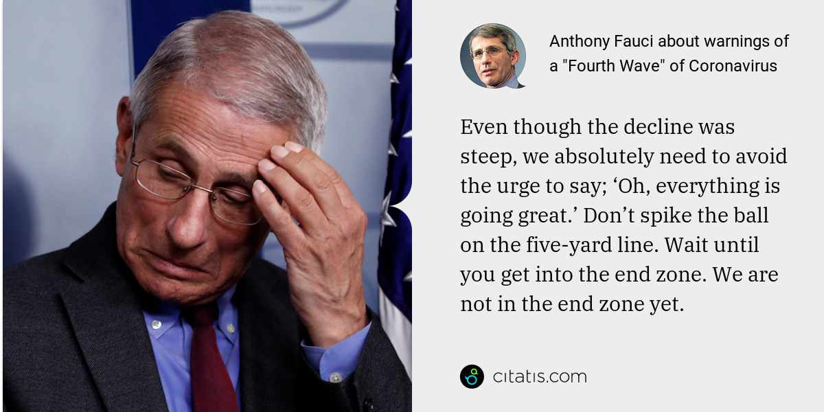 Anthony Fauci: Even though the decline was steep, we absolutely need to avoid the urge to say; ‘Oh, everything is going great.’ Don’t spike the ball on the five-yard line. Wait until you get into the end zone. We are not in the end zone yet.