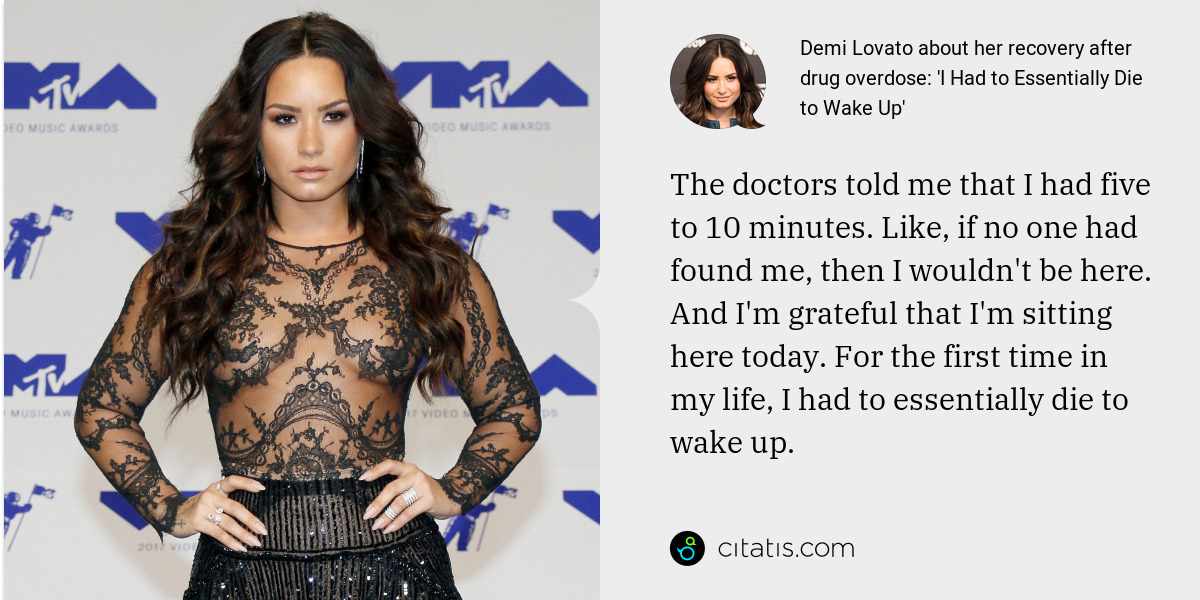 Demi Lovato: The doctors told me that I had five to 10 minutes. Like, if no one had found me, then I wouldn't be here. And I'm grateful that I'm sitting here today. For the first time in my life, I had to essentially die to wake up.