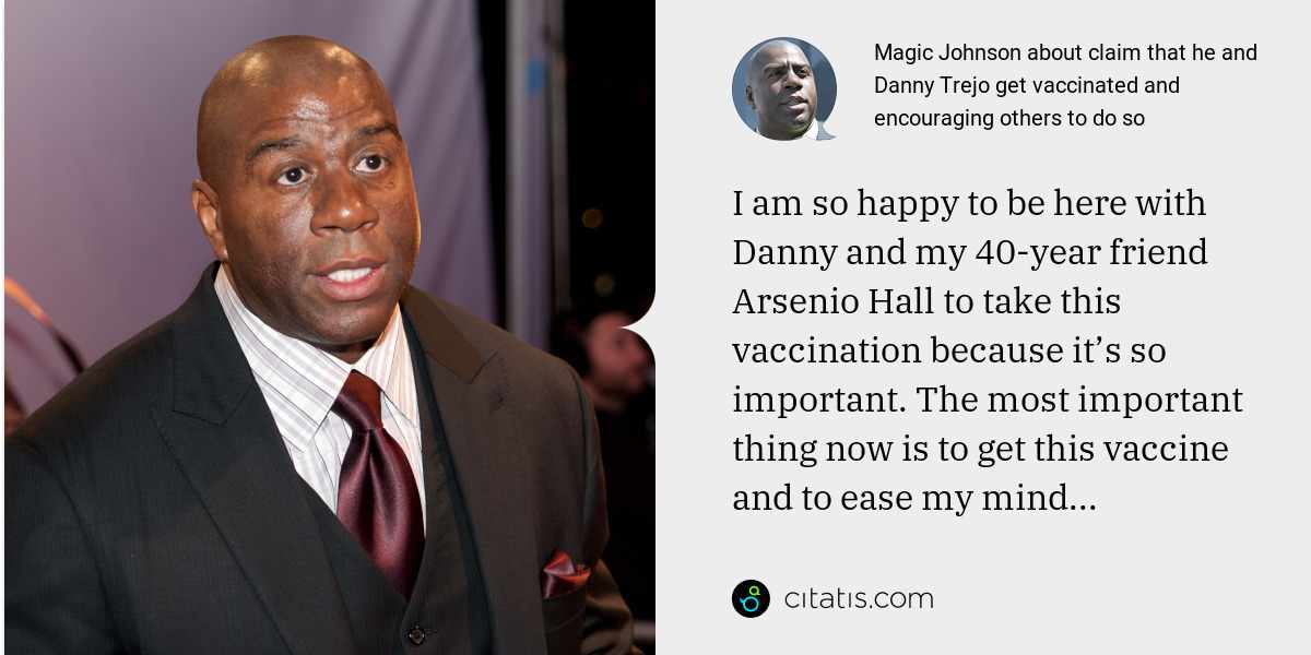 Magic Johnson: I am so happy to be here with Danny and my 40-year friend Arsenio Hall to take this vaccination because it’s so important. The most important thing now is to get this vaccine and to ease my mind...