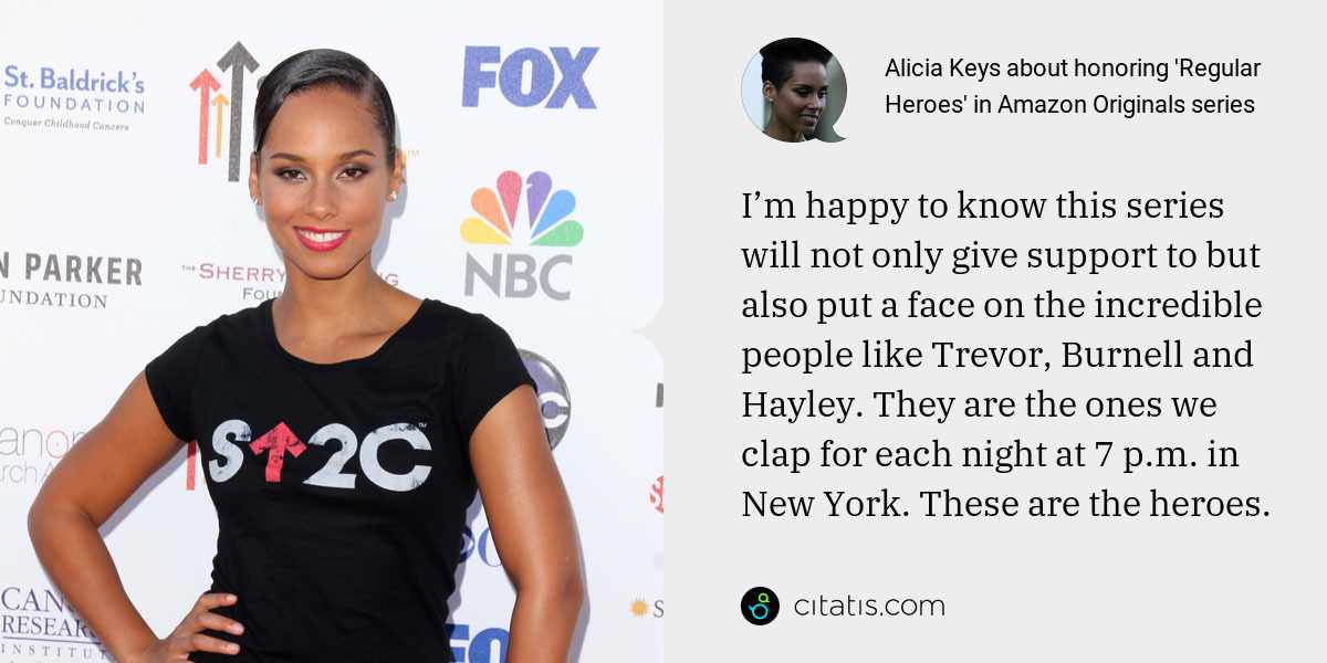 Alicia Keys: I’m happy to know this series will not only give support to but also put a face on the incredible people like Trevor, Burnell and Hayley. They are the ones we clap for each night at 7 p.m. in New York. These are the heroes.