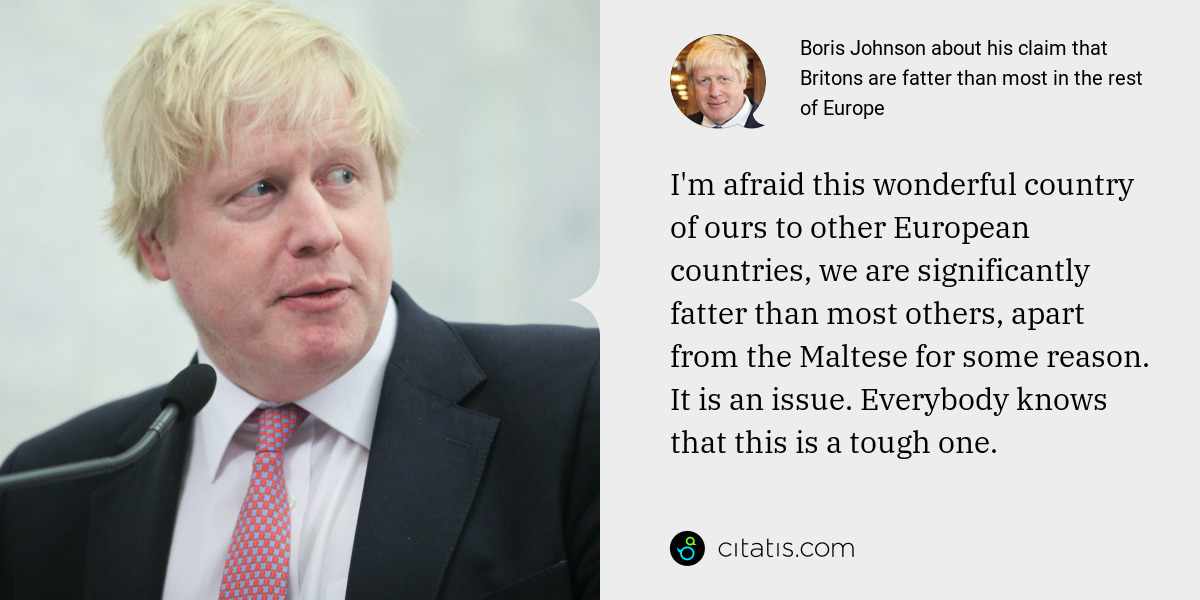 Boris Johnson: I'm afraid this wonderful country of ours to other European countries, we are significantly fatter than most others, apart from the Maltese for some reason. It is an issue. Everybody knows that this is a tough one.