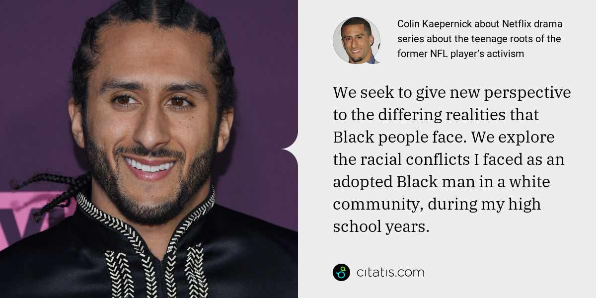 Colin Kaepernick: We seek to give new perspective to the differing realities that Black people face. We explore the racial conflicts I faced as an adopted Black man in a white community, during my high school years.
