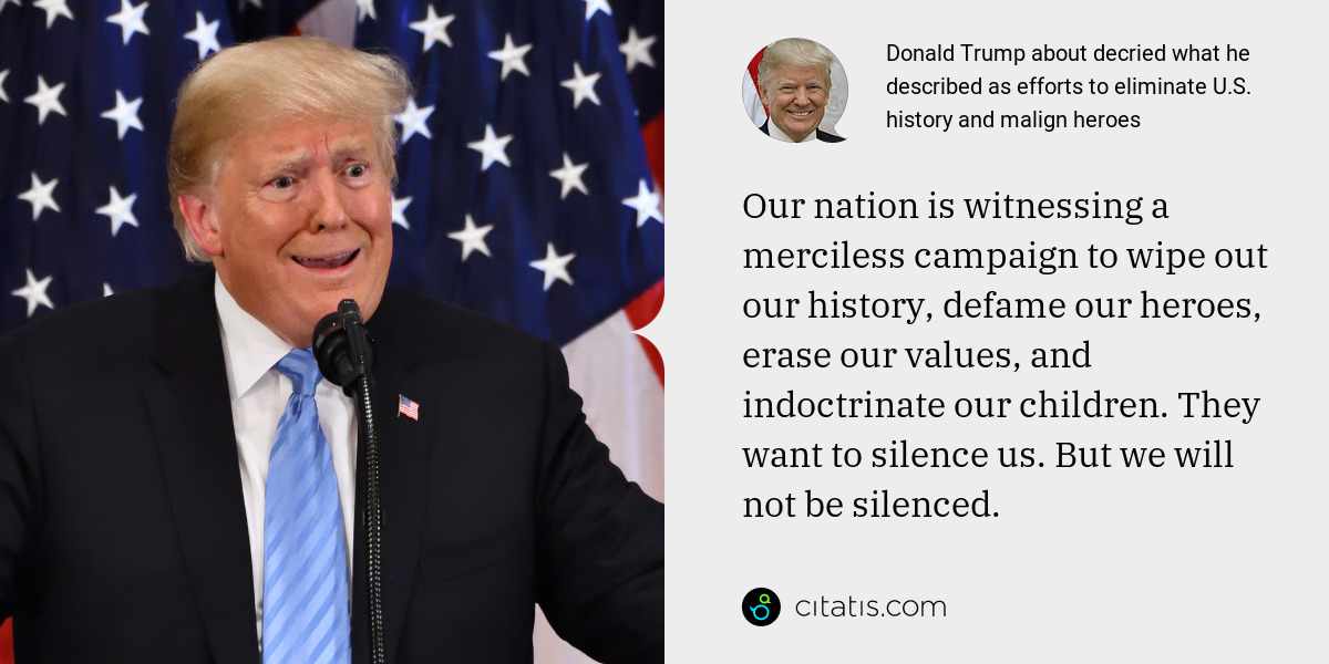 Donald Trump: Our nation is witnessing a merciless campaign to wipe out our history, defame our heroes, erase our values, and indoctrinate our children. They want to silence us. But we will not be silenced.