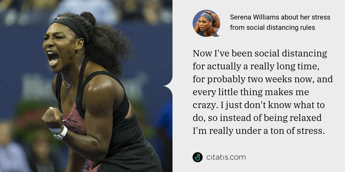 Serena Williams: Now I've been social distancing for actually a really long time, for probably two weeks now, and every little thing makes me crazy. I just don't know what to do, so instead of being relaxed I'm really under a ton of stress.