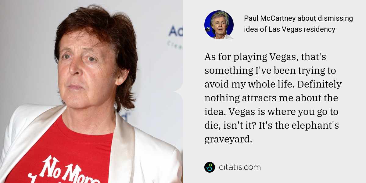 Paul McCartney: As for playing Vegas, that's something I've been trying to avoid my whole life. Definitely nothing attracts me about the idea. Vegas is where you go to die, isn't it? It's the elephant's graveyard.