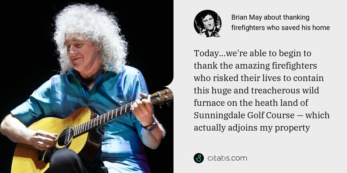 Brian May: Today...we're able to begin to thank the amazing firefighters who risked their lives to contain this huge and treacherous wild furnace on the heath land of Sunningdale Golf Course — which actually adjoins my property