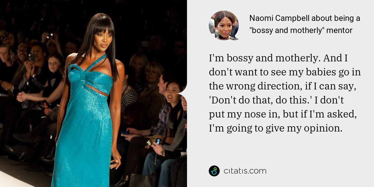 Naomi Campbell: I'm bossy and motherly. And I don't want to see my babies go in the wrong direction, if I can say, 'Don't do that, do this.' I don't put my nose in, but if I'm asked, I'm going to give my opinion.