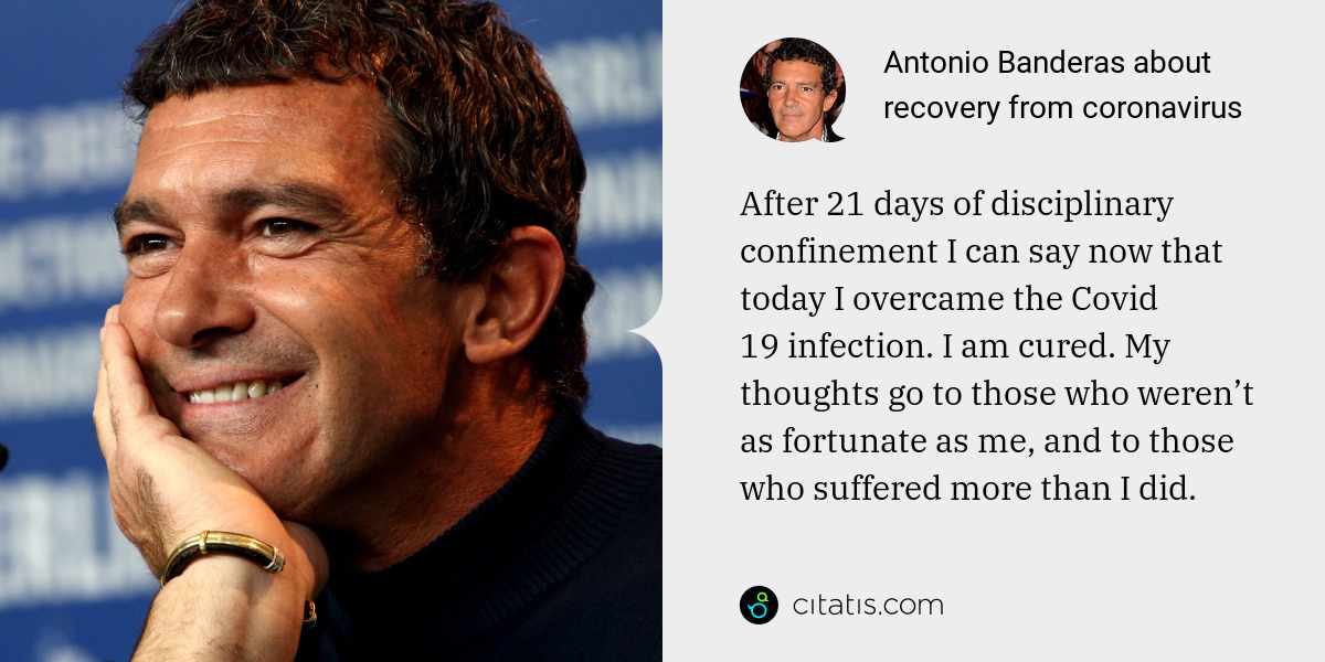 Antonio Banderas: After 21 days of disciplinary confinement I can say now that today I overcame the Covid 19 infection. I am cured. My thoughts go to those who weren’t as fortunate as me, and to those who suffered more than I did.