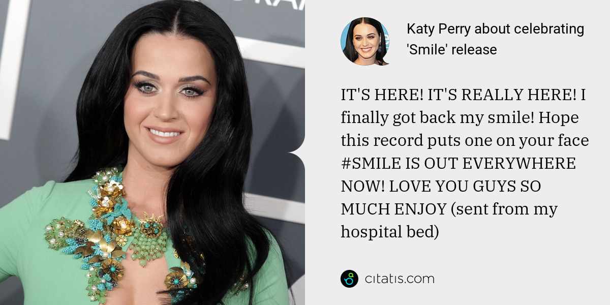 Katy Perry: IT'S HERE! IT'S REALLY HERE! I finally got back my smile! Hope this record puts one on your face #SMILE IS OUT EVERYWHERE NOW! LOVE YOU GUYS SO MUCH ENJOY (sent from my hospital bed)