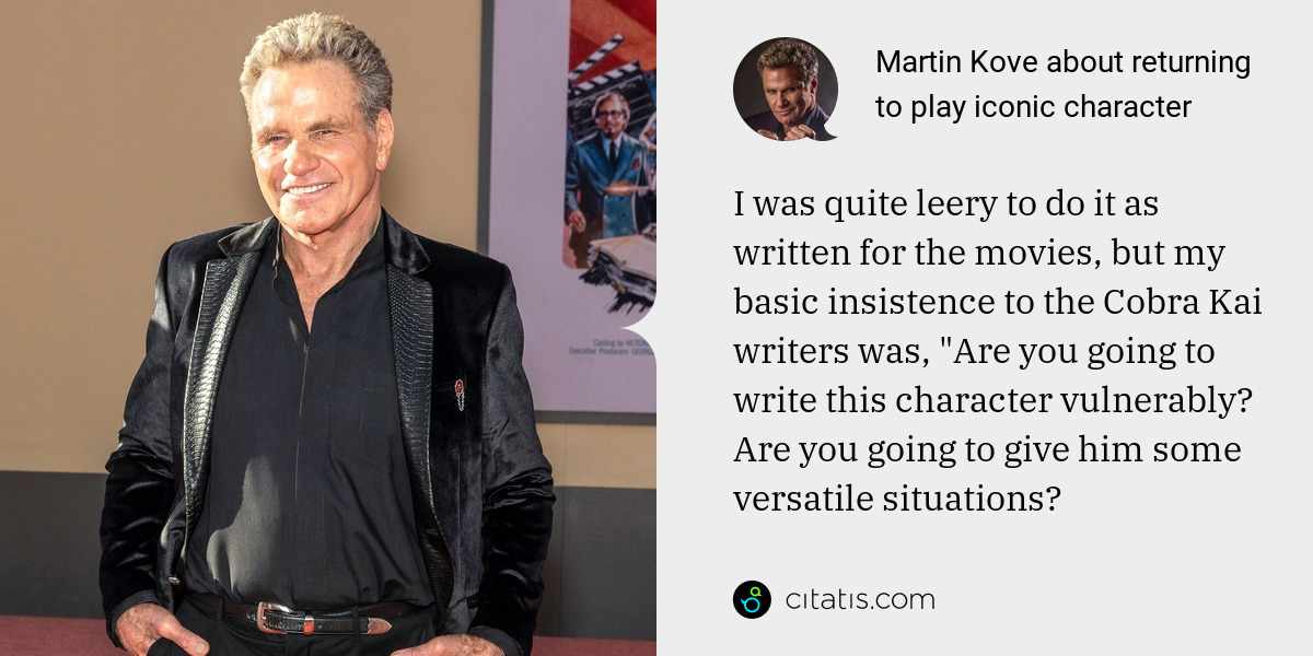 Martin Kove: I was quite leery to do it as written for the movies, but my basic insistence to the Cobra Kai writers was, "Are you going to write this character vulnerably? Are you going to give him some versatile situations?
